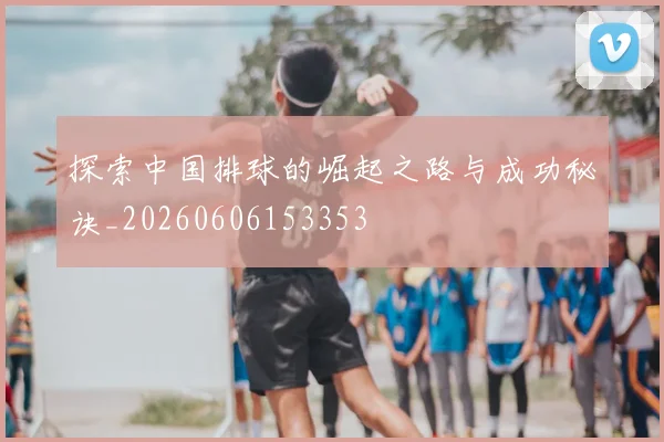 探索中国排球的崛起之路与成功秘诀_20260606153353